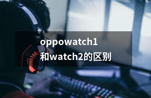 oppowatch1和watch2的区别-第1张-游戏信息-龙启网