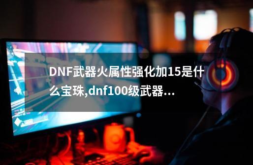 DNF武器火属性强化加15是什么宝珠,dnf100级武器火属性强化宝珠-第1张-游戏信息-龙启网