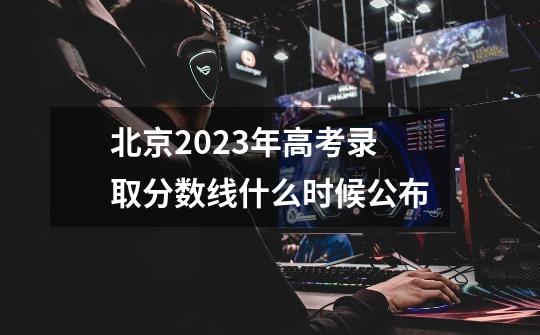 北京2023年高考录取分数线什么时候公布-第1张-游戏信息-龙启网