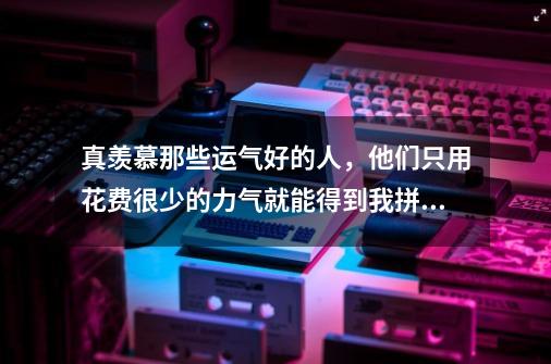 真羡慕那些运气好的人，他们只用花费很少的力气就能得到我拼了老命也得不到的东西。不管是游戏还是现实，-第1张-游戏信息-龙启网