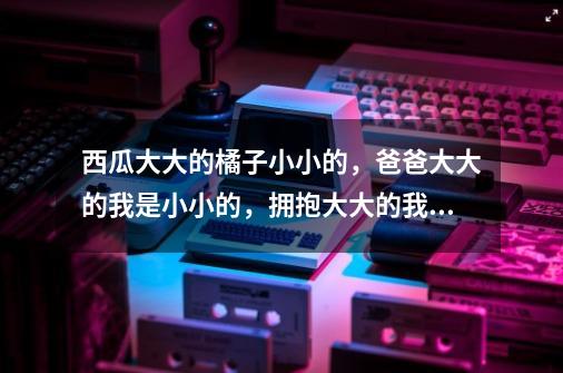 西瓜大大的橘子小小的，爸爸大大的我是小小的，拥抱大大的我是小小的，妈妈大大的我是小小的，是什么歌曲-第1张-游戏信息-龙启网