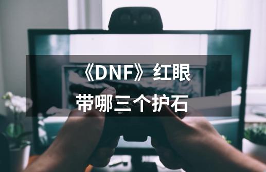 《DNF》红眼带哪三个护石-第1张-游戏信息-龙启网