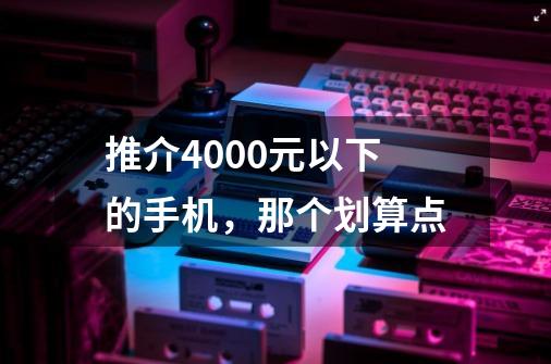 推介4000元以下的手机，那个划算点-第1张-游戏信息-龙启网