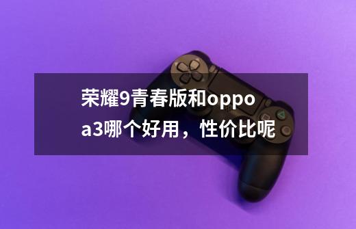 荣耀9青春版和oppo a3哪个好用，性价比呢-第1张-游戏信息-龙启网