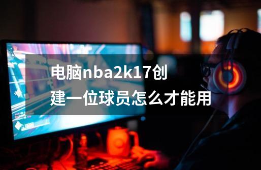 电脑nba2k17创建一位球员怎么才能用-第1张-游戏信息-龙启网