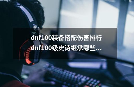 dnf100装备搭配伤害排行 dnf100级史诗继承哪些属性-第1张-游戏信息-龙启网