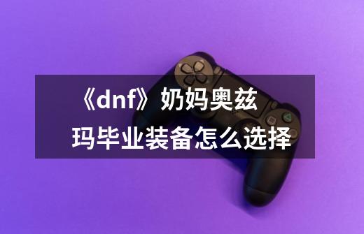 《dnf》奶妈奥兹玛毕业装备怎么选择-第1张-游戏信息-龙启网