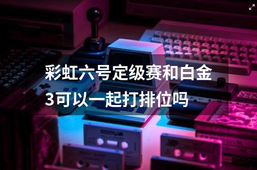 彩虹六号定级赛和白金3可以一起打排位吗-第1张-游戏信息-龙启网