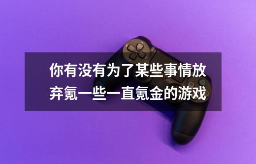 你有没有为了某些事情放弃氪一些一直氪金的游戏-第1张-游戏信息-龙启网