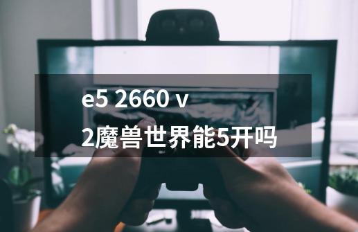 e5 2660 v2魔兽世界能5开吗-第1张-游戏信息-龙启网