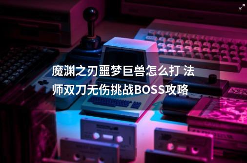 魔渊之刃噩梦巨兽怎么打 法师双刀无伤挑战BOSS攻略-第1张-游戏信息-龙启网