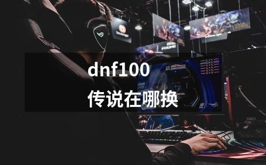 dnf100传说在哪换-第1张-游戏信息-龙启网