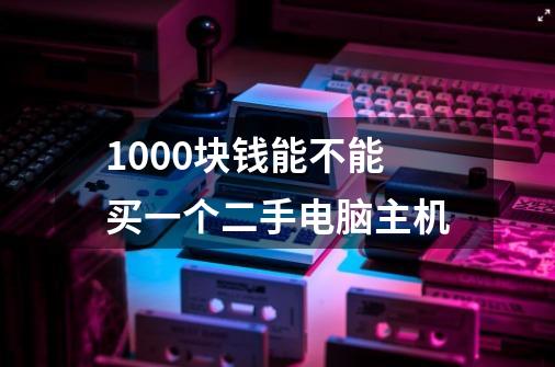 1000块钱能不能买一个二手电脑主机-第1张-游戏信息-龙启网