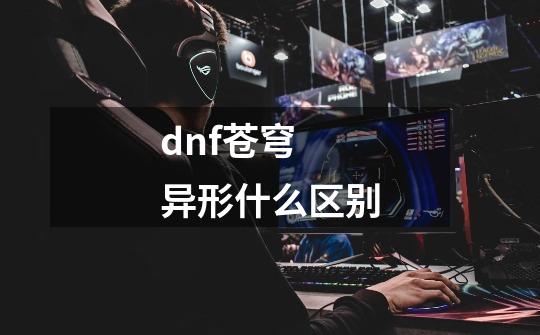 dnf苍穹 异形什么区别-第1张-游戏信息-龙启网