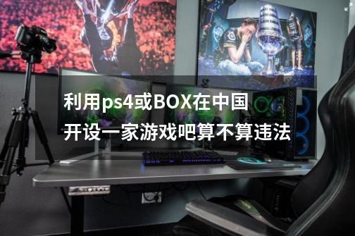 利用ps4或BOX在中国开设一家游戏吧算不算违法-第1张-游戏信息-龙启网