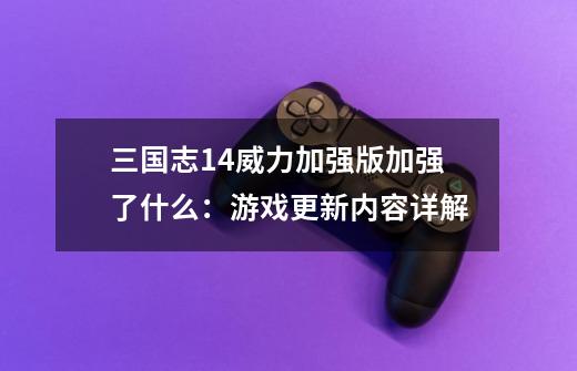 三国志14威力加强版加强了什么：游戏更新内容详解-第1张-游戏信息-龙启网