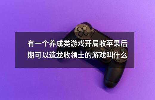 有一个养成类游戏开局收苹果后期可以造龙收领土的游戏叫什么-第1张-游戏信息-龙启网