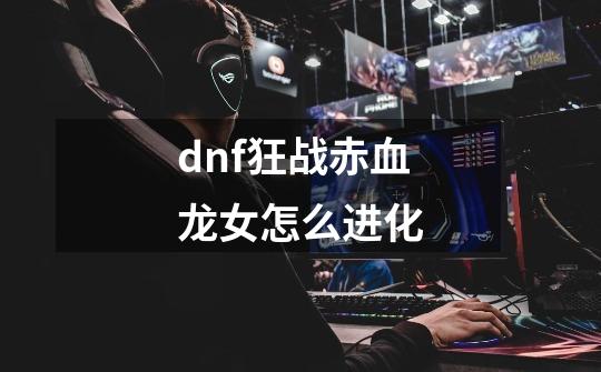 dnf狂战赤血龙女怎么进化-第1张-游戏信息-龙启网