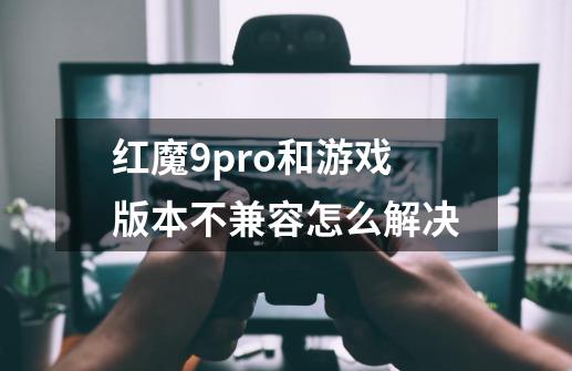 红魔9pro+和游戏版本不兼容怎么解决-第1张-游戏信息-龙启网