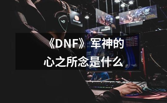 《DNF》军神的心之所念是什么-第1张-游戏信息-龙启网