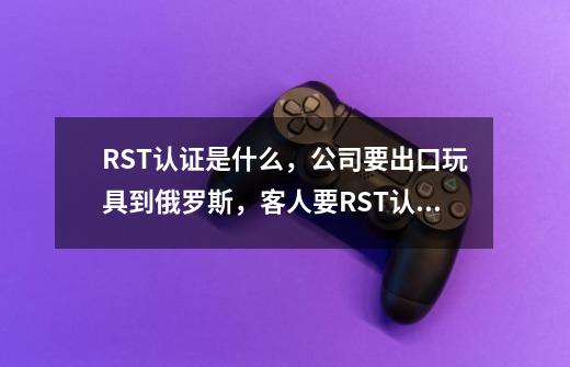 RST认证是什么，公司要出口玩具到俄罗斯，客人要RST认证-第1张-游戏信息-龙启网