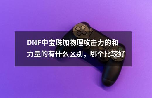 DNF中宝珠加物理攻击力的和力量的有什么区别，哪个比较好-第1张-游戏信息-龙启网