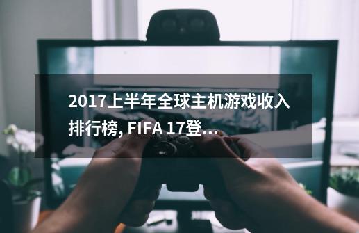 2017上半年全球主机游戏收入排行榜, FIFA 17登顶,GTA5第二-第1张-游戏信息-龙启网