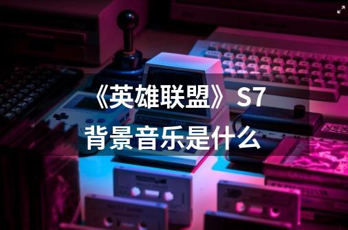 《英雄联盟》S7背景音乐是什么-第1张-游戏信息-龙启网