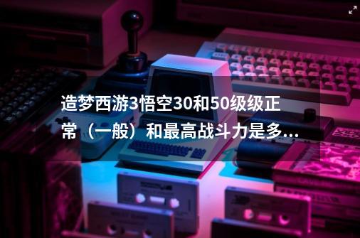 造梦西游3悟空30和50级级正常（一般）和最高战斗力是多少-第1张-游戏信息-龙启网