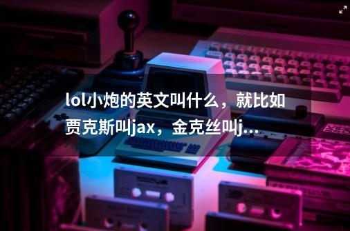 lol小炮的英文叫什么，就比如贾克斯叫jax，金克丝叫jinx。那类的_lol金克斯7字id-第1张-游戏信息-龙启网