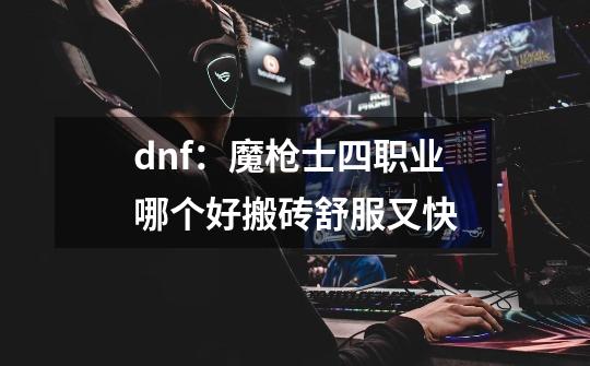 dnf：魔枪士四职业哪个好搬砖舒服又快-第1张-游戏信息-龙启网