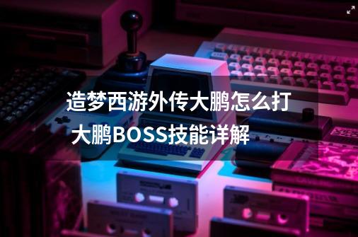 造梦西游外传大鹏怎么打 大鹏BOSS技能详解-第1张-游戏信息-龙启网