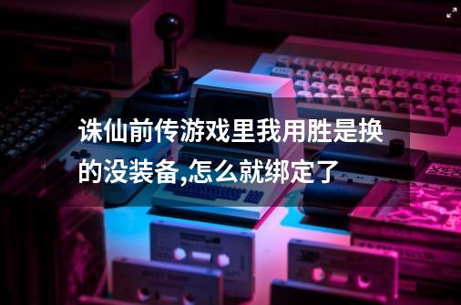 诛仙前传游戏里我用胜是换的没装备,怎么就绑定了-第1张-游戏信息-龙启网