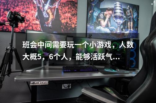 班会中间需要玩一个小游戏，人数大概5，6个人，能够活跃气氛，比较热闹的那种，适合女生玩的，有新意的-第1张-游戏信息-龙启网