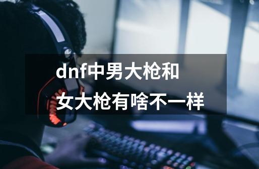 dnf中男大枪和女大枪有啥不一样-第1张-游戏信息-龙启网