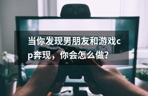 当你发现男朋友和游戏cp奔现，你会怎么做？-第1张-游戏信息-龙启网