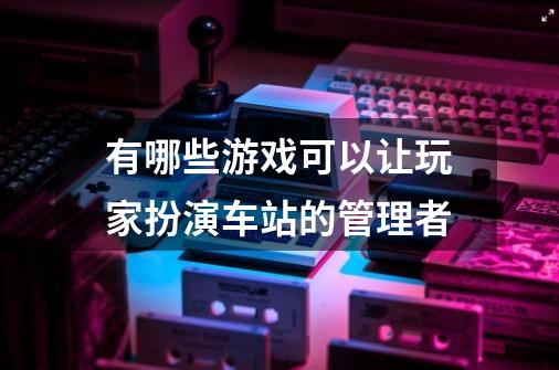 有哪些游戏可以让玩家扮演车站的管理者-第1张-游戏信息-龙启网