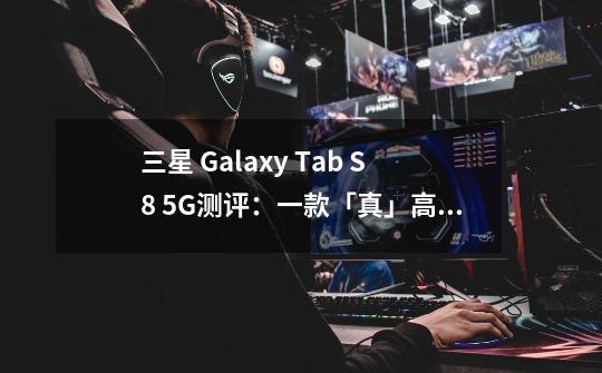 三星 Galaxy Tab S8 5G测评：一款「真」高端安卓平板电脑-第1张-游戏信息-龙启网