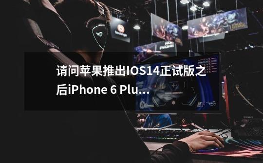 请问苹果推出IOS14正试版之后iPhone 6 Plus已经不支持iOS14的更新了-第1张-游戏信息-龙启网