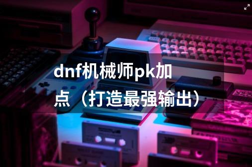 dnf机械师pk加点（打造最强输出）-第1张-游戏信息-龙启网