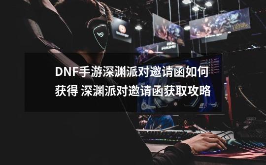 DNF手游深渊派对邀请函如何获得 深渊派对邀请函获取攻略-第1张-游戏信息-龙启网