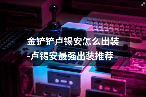 金铲铲卢锡安怎么出装-卢锡安最强出装推荐-第1张-游戏信息-龙启网