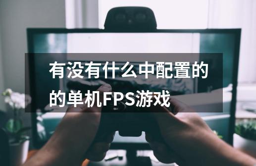 有没有什么中配置的的单机FPS游戏-第1张-游戏信息-龙启网