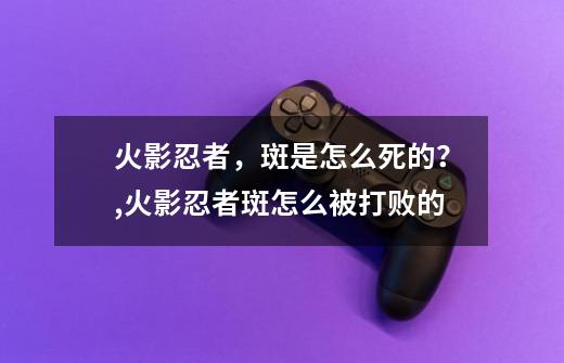 火影忍者，斑是怎么死的？,火影忍者斑怎么被打败的-第1张-游戏信息-龙启网