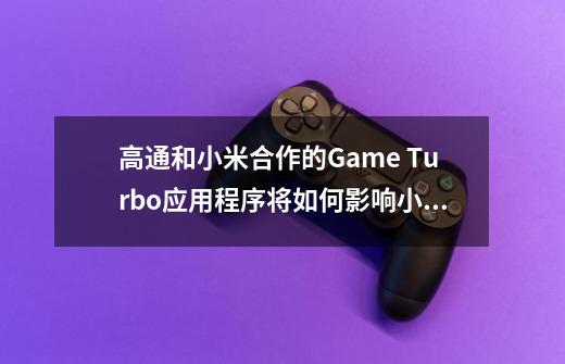 高通和小米合作的Game Turbo应用程序将如何影响小米Mi 10 Pro +的GPU性能-第1张-游戏信息-龙启网