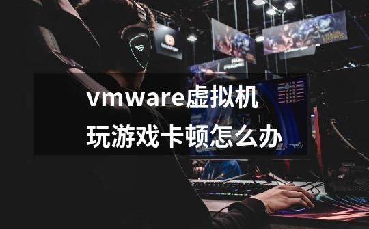 vmware虚拟机玩游戏卡顿怎么办-第1张-游戏信息-龙启网