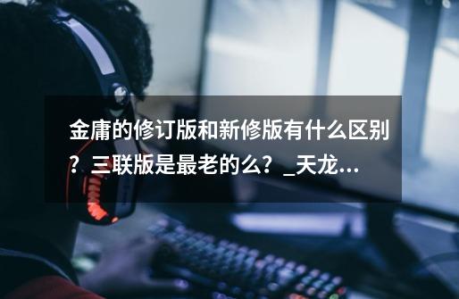 金庸的修订版和新修版有什么区别？三联版是最老的么？_天龙八部三联版和新修版区别-第1张-游戏信息-龙启网