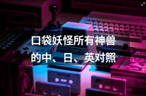 口袋妖怪所有神兽的中、日、英对照-第1张-游戏信息-龙启网