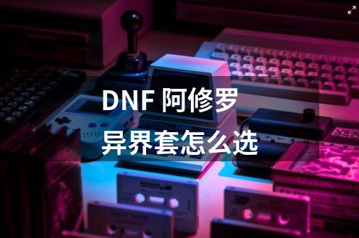 DNF 阿修罗异界套怎么选-第1张-游戏信息-龙启网