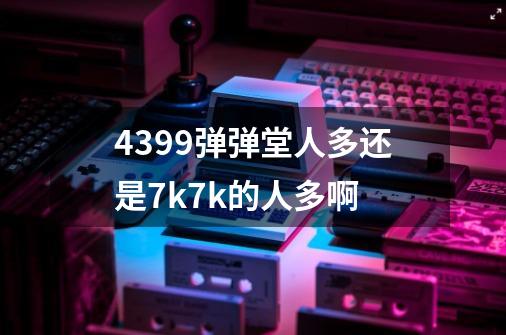 4399弹弹堂人多还是7k7k的人多啊-第1张-游戏信息-龙启网